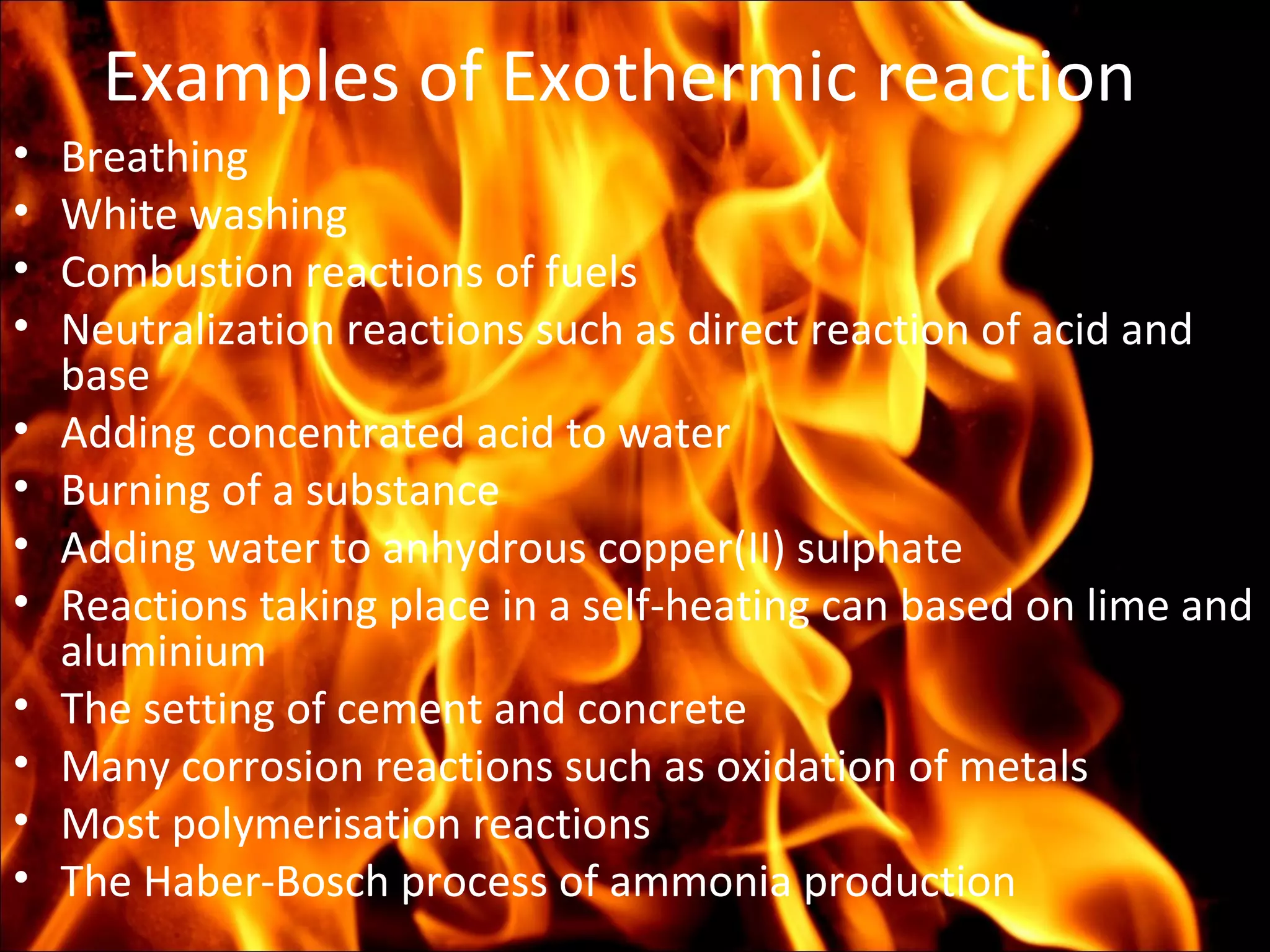 Examples of Exothermic reaction
• Breathing
• White washing
• Combustion reactions of fuels
• Neutralization reactions such as direct reaction of acid and
base
• Adding concentrated acid to water
• Burning of a substance
• Adding water to anhydrous copper(II) sulphate
• Reactions taking place in a self-heating can based on lime and
aluminium
• The setting of cement and concrete
• Many corrosion reactions such as oxidation of metals
• Most polymerisation reactions
• The Haber-Bosch process of ammonia production
 