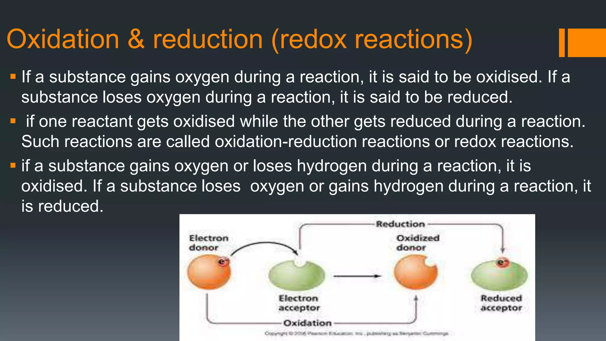Oxidation & reduction (redox reactions)
 If a substance gains oxygen during a reaction, it is said to be oxidised. If a
substance loses oxygen during a reaction, it is said to be reduced.
 if one reactant gets oxidised while the other gets reduced during a reaction.
Such reactions are called oxidation-reduction reactions or redox reactions.
 if a substance gains oxygen or loses hydrogen during a reaction, it is
oxidised. If a substance loses oxygen or gains hydrogen during a reaction, it
is reduced.
 