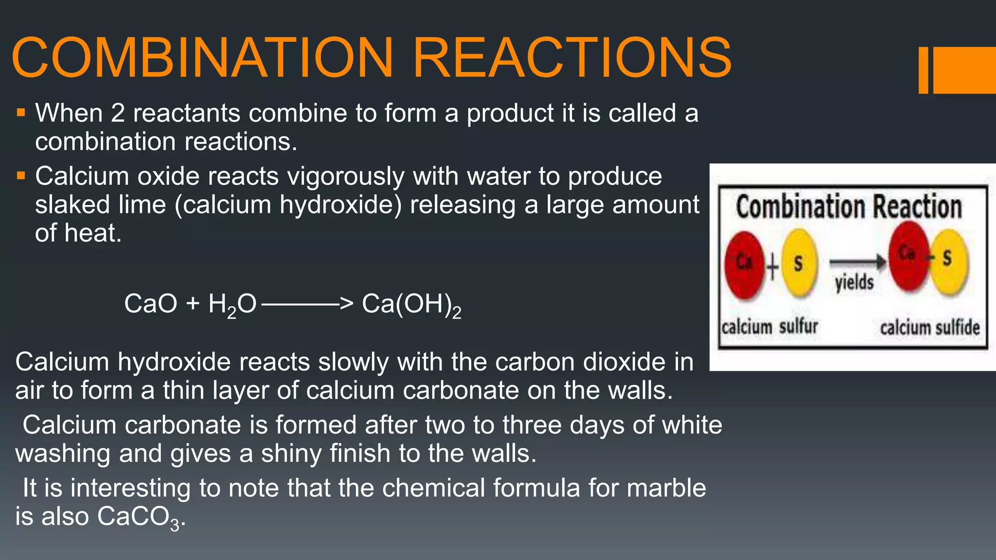 COMBINATION REACTIONS
 When 2 reactants combine to form a product it is called a
combination reactions.
 Calcium oxide reacts vigorously with water to produce
slaked lime (calcium hydroxide) releasing a large amount
of heat.
CaO + H2O _____> Ca(OH)2
Calcium hydroxide reacts slowly with the carbon dioxide in
air to form a thin layer of calcium carbonate on the walls.
Calcium carbonate is formed after two to three days of white
washing and gives a shiny finish to the walls.
It is interesting to note that the chemical formula for marble
is also CaCO3.
 