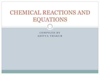 C O M P I L E D B Y
A D I T Y A T H A K U R
CHEMICAL REACTIONS AND
EQUATIONS
 