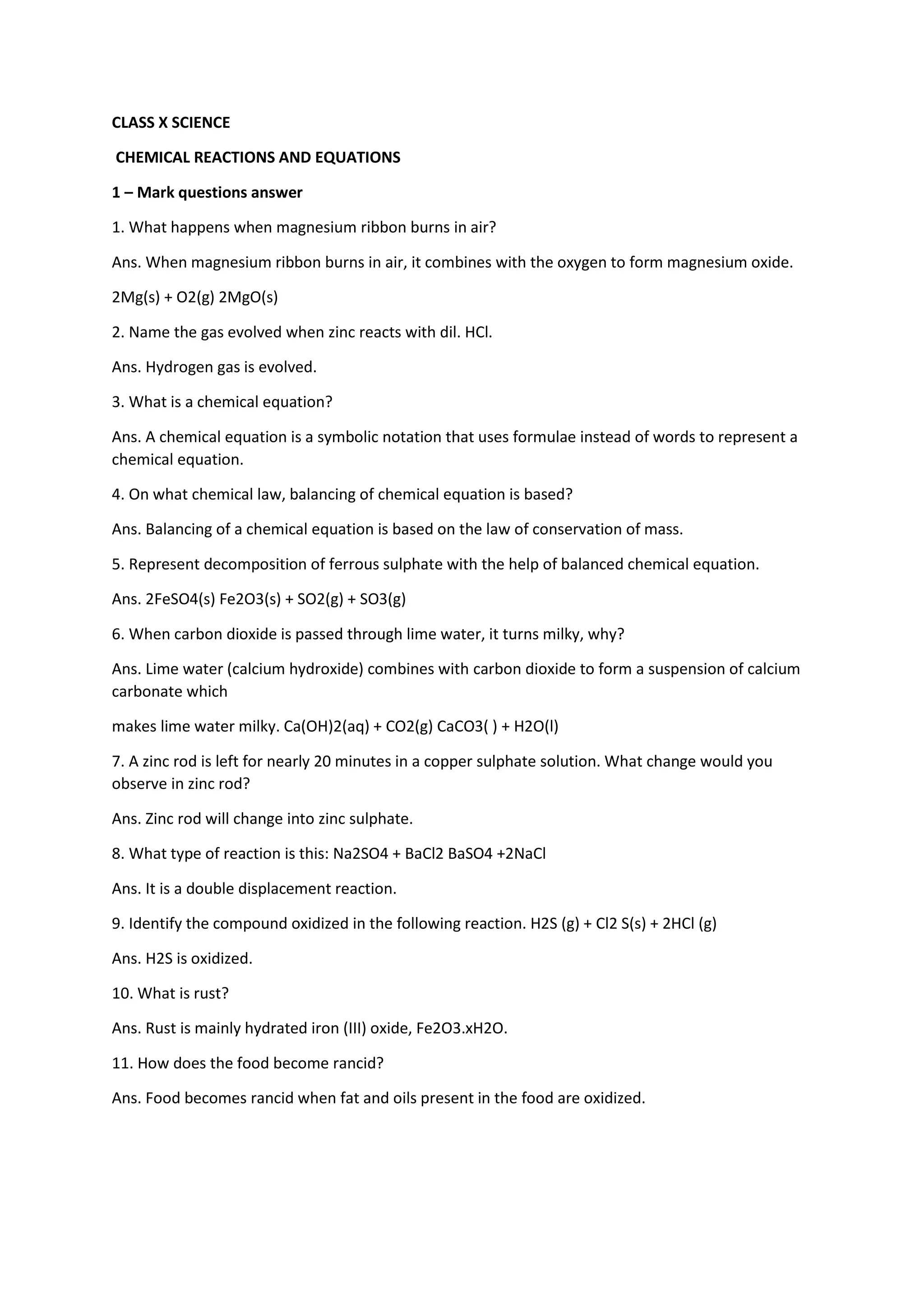 CLASS X SCIENCE
CHEMICAL REACTIONS AND EQUATIONS
1 – Mark questions answer
1. What happens when magnesium ribbon burns in air?
Ans. When magnesium ribbon burns in air, it combines with the oxygen to form magnesium oxide.
2Mg(s) + O2(g) 2MgO(s)
2. Name the gas evolved when zinc reacts with dil. HCl.
Ans. Hydrogen gas is evolved.
3. What is a chemical equation?
Ans. A chemical equation is a symbolic notation that uses formulae instead of words to represent a
chemical equation.
4. On what chemical law, balancing of chemical equation is based?
Ans. Balancing of a chemical equation is based on the law of conservation of mass.
5. Represent decomposition of ferrous sulphate with the help of balanced chemical equation.
Ans. 2FeSO4(s) Fe2O3(s) + SO2(g) + SO3(g)
6. When carbon dioxide is passed through lime water, it turns milky, why?
Ans. Lime water (calcium hydroxide) combines with carbon dioxide to form a suspension of calcium
carbonate which
makes lime water milky. Ca(OH)2(aq) + CO2(g) CaCO3( ) + H2O(l)
7. A zinc rod is left for nearly 20 minutes in a copper sulphate solution. What change would you
observe in zinc rod?
Ans. Zinc rod will change into zinc sulphate.
8. What type of reaction is this: Na2SO4 + BaCl2 BaSO4 +2NaCl
Ans. It is a double displacement reaction.
9. Identify the compound oxidized in the following reaction. H2S (g) + Cl2 S(s) + 2HCl (g)
Ans. H2S is oxidized.
10. What is rust?
Ans. Rust is mainly hydrated iron (III) oxide, Fe2O3.xH2O.
11. How does the food become rancid?
Ans. Food becomes rancid when fat and oils present in the food are oxidized.
 