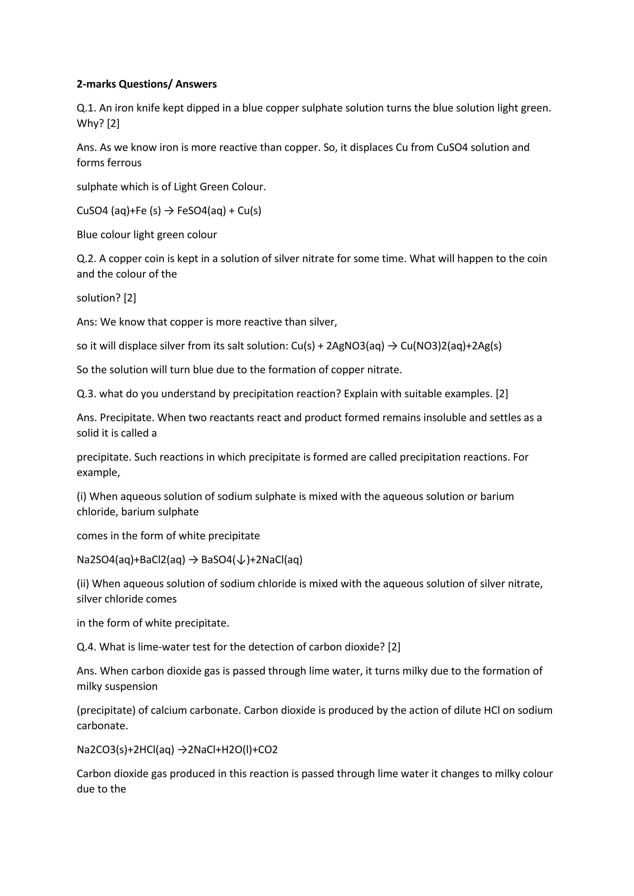 2-marks Questions/ Answers
Q.1. An iron knife kept dipped in a blue copper sulphate solution turns the blue solution light green.
Why? [2]
Ans. As we know iron is more reactive than copper. So, it displaces Cu from CuSO4 solution and
forms ferrous
sulphate which is of Light Green Colour.
CuSO4 (aq)+Fe (s) → FeSO4(aq) + Cu(s)
Blue colour light green colour
Q.2. A copper coin is kept in a solution of silver nitrate for some time. What will happen to the coin
and the colour of the
solution? [2]
Ans: We know that copper is more reactive than silver,
so it will displace silver from its salt solution: Cu(s) + 2AgNO3(aq) → Cu(NO3)2(aq)+2Ag(s)
So the solution will turn blue due to the formation of copper nitrate.
Q.3. what do you understand by precipitation reaction? Explain with suitable examples. [2]
Ans. Precipitate. When two reactants react and product formed remains insoluble and settles as a
solid it is called a
precipitate. Such reactions in which precipitate is formed are called precipitation reactions. For
example,
(i) When aqueous solution of sodium sulphate is mixed with the aqueous solution or barium
chloride, barium sulphate
comes in the form of white precipitate
Na2SO4(aq)+BaCl2(aq) → BaSO4(↓)+2NaCl(aq)
(ii) When aqueous solution of sodium chloride is mixed with the aqueous solution of silver nitrate,
silver chloride comes
in the form of white precipitate.
Q.4. What is lime-water test for the detection of carbon dioxide? [2]
Ans. When carbon dioxide gas is passed through lime water, it turns milky due to the formation of
milky suspension
(precipitate) of calcium carbonate. Carbon dioxide is produced by the action of dilute HCl on sodium
carbonate.
Na2CO3(s)+2HCl(aq) →2NaCl+H2O(l)+CO2
Carbon dioxide gas produced in this reaction is passed through lime water it changes to milky colour
due to the
 