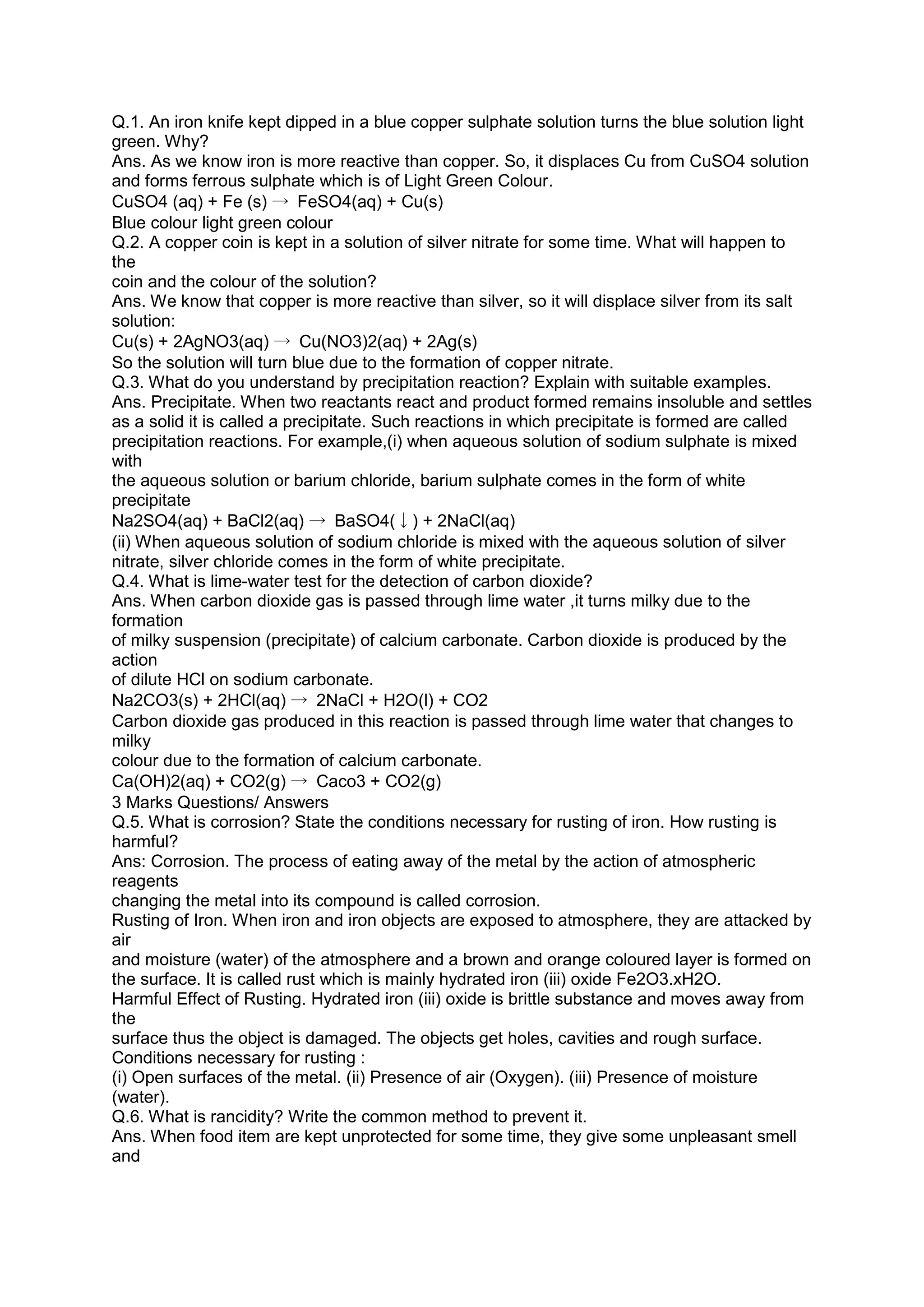Q.1. An iron knife kept dipped in a blue copper sulphate solution turns the blue solution light
green. Why?
Ans. As we know iron is more reactive than copper. So, it displaces Cu from CuSO4 solution
and forms ferrous sulphate which is of Light Green Colour.
CuSO4 (aq) + Fe (s) → FeSO4(aq) + Cu(s)
Blue colour light green colour
Q.2. A copper coin is kept in a solution of silver nitrate for some time. What will happen to
the
coin and the colour of the solution?
Ans. We know that copper is more reactive than silver, so it will displace silver from its salt
solution:
Cu(s) + 2AgNO3(aq) → Cu(NO3)2(aq) + 2Ag(s)
So the solution will turn blue due to the formation of copper nitrate.
Q.3. What do you understand by precipitation reaction? Explain with suitable examples.
Ans. Precipitate. When two reactants react and product formed remains insoluble and settles
as a solid it is called a precipitate. Such reactions in which precipitate is formed are called
precipitation reactions. For example,(i) when aqueous solution of sodium sulphate is mixed
with
the aqueous solution or barium chloride, barium sulphate comes in the form of white
precipitate
Na2SO4(aq) + BaCl2(aq) → BaSO4(↓) + 2NaCl(aq)
(ii) When aqueous solution of sodium chloride is mixed with the aqueous solution of silver
nitrate, silver chloride comes in the form of white precipitate.
Q.4. What is lime-water test for the detection of carbon dioxide?
Ans. When carbon dioxide gas is passed through lime water ,it turns milky due to the
formation
of milky suspension (precipitate) of calcium carbonate. Carbon dioxide is produced by the
action
of dilute HCl on sodium carbonate.
Na2CO3(s) + 2HCl(aq) → 2NaCl + H2O(l) + CO2
Carbon dioxide gas produced in this reaction is passed through lime water that changes to
milky
colour due to the formation of calcium carbonate.
Ca(OH)2(aq) + CO2(g) → Caco3 + CO2(g)
3 Marks Questions/ Answers
Q.5. What is corrosion? State the conditions necessary for rusting of iron. How rusting is
harmful?
Ans: Corrosion. The process of eating away of the metal by the action of atmospheric
reagents
changing the metal into its compound is called corrosion.
Rusting of Iron. When iron and iron objects are exposed to atmosphere, they are attacked by
air
and moisture (water) of the atmosphere and a brown and orange coloured layer is formed on
the surface. It is called rust which is mainly hydrated iron (iii) oxide Fe2O3.xH2O.
Harmful Effect of Rusting. Hydrated iron (iii) oxide is brittle substance and moves away from
the
surface thus the object is damaged. The objects get holes, cavities and rough surface.
Conditions necessary for rusting :
(i) Open surfaces of the metal. (ii) Presence of air (Oxygen). (iii) Presence of moisture
(water).
Q.6. What is rancidity? Write the common method to prevent it.
Ans. When food item are kept unprotected for some time, they give some unpleasant smell
and
 