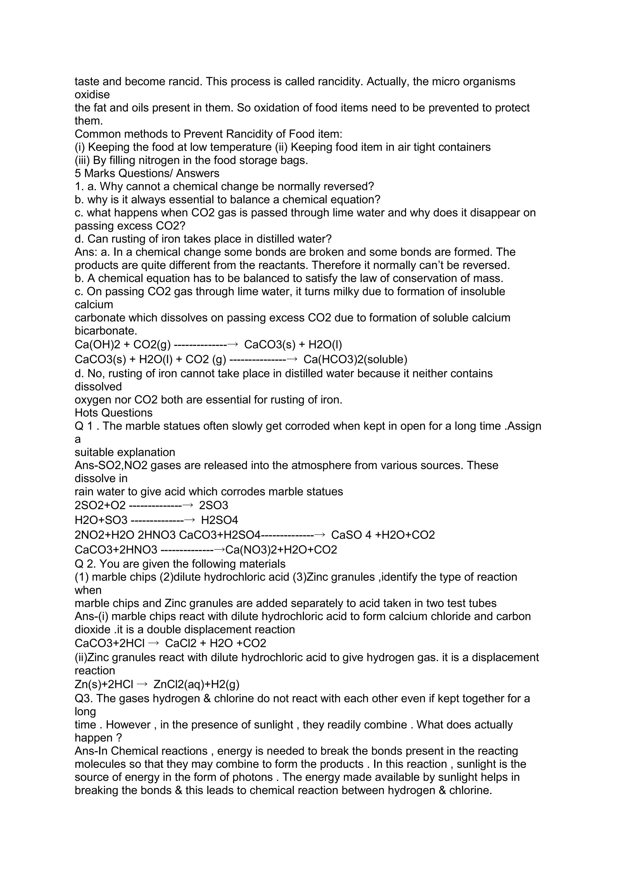 taste and become rancid. This process is called rancidity. Actually, the micro organisms
oxidise
the fat and oils present in them. So oxidation of food items need to be prevented to protect
them.
Common methods to Prevent Rancidity of Food item:
(i) Keeping the food at low temperature (ii) Keeping food item in air tight containers
(iii) By filling nitrogen in the food storage bags.
5 Marks Questions/ Answers
1. a. Why cannot a chemical change be normally reversed?
b. why is it always essential to balance a chemical equation?
c. what happens when CO2 gas is passed through lime water and why does it disappear on
passing excess CO2?
d. Can rusting of iron takes place in distilled water?
Ans: a. In a chemical change some bonds are broken and some bonds are formed. The
products are quite different from the reactants. Therefore it normally can’t be reversed.
b. A chemical equation has to be balanced to satisfy the law of conservation of mass.
c. On passing CO2 gas through lime water, it turns milky due to formation of insoluble
calcium
carbonate which dissolves on passing excess CO2 due to formation of soluble calcium
bicarbonate.
Ca(OH)2 + CO2(g) --------------→ CaCO3(s) + H2O(l)
CaCO3(s) + H2O(l) + CO2 (g) ---------------→ Ca(HCO3)2(soluble)
d. No, rusting of iron cannot take place in distilled water because it neither contains
dissolved
oxygen nor CO2 both are essential for rusting of iron.
Hots Questions
Q 1 . The marble statues often slowly get corroded when kept in open for a long time .Assign
a
suitable explanation
Ans-SO2,NO2 gases are released into the atmosphere from various sources. These
dissolve in
rain water to give acid which corrodes marble statues
2SO2+O2 --------------→ 2SO3
H2O+SO3 --------------→ H2SO4
2NO2+H2O 2HNO3 CaCO3+H2SO4--------------→ CaSO 4 +H2O+CO2
CaCO3+2HNO3 --------------→Ca(NO3)2+H2O+CO2
Q 2. You are given the following materials
(1) marble chips (2)dilute hydrochloric acid (3)Zinc granules ,identify the type of reaction
when
marble chips and Zinc granules are added separately to acid taken in two test tubes
Ans-(i) marble chips react with dilute hydrochloric acid to form calcium chloride and carbon
dioxide .it is a double displacement reaction
CaCO3+2HCl → CaCl2 + H2O +CO2
(ii)Zinc granules react with dilute hydrochloric acid to give hydrogen gas. it is a displacement
reaction
Zn(s)+2HCl → ZnCl2(aq)+H2(g)
Q3. The gases hydrogen & chlorine do not react with each other even if kept together for a
long
time . However , in the presence of sunlight , they readily combine . What does actually
happen ?
Ans-In Chemical reactions , energy is needed to break the bonds present in the reacting
molecules so that they may combine to form the products . In this reaction , sunlight is the
source of energy in the form of photons . The energy made available by sunlight helps in
breaking the bonds & this leads to chemical reaction between hydrogen & chlorine.
 