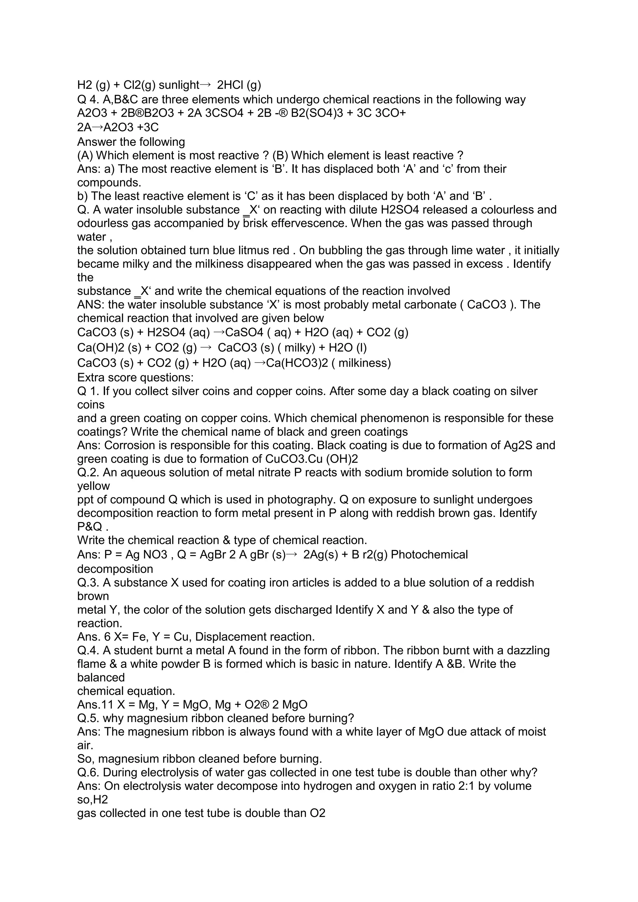 H2 (g) + Cl2(g) sunlight→ 2HCl (g)
Q 4. A,B&C are three elements which undergo chemical reactions in the following way
A2O3 + 2B®B2O3 + 2A 3CSO4 + 2B -® B2(SO4)3 + 3C 3CO+
2A→A2O3 +3C
Answer the following
(A) Which element is most reactive ? (B) Which element is least reactive ?
Ans: a) The most reactive element is ‘B’. It has displaced both ‘A’ and ‘c’ from their
compounds.
b) The least reactive element is ‘C’ as it has been displaced by both ‘A’ and ‘B’ .
Q. A water insoluble substance ‗X‘ on reacting with dilute H2SO4 released a colourless and
odourless gas accompanied by brisk effervescence. When the gas was passed through
water ,
the solution obtained turn blue litmus red . On bubbling the gas through lime water , it initially
became milky and the milkiness disappeared when the gas was passed in excess . Identify
the
substance ‗X‘ and write the chemical equations of the reaction involved
ANS: the water insoluble substance ‘X’ is most probably metal carbonate ( CaCO3 ). The
chemical reaction that involved are given below
CaCO3 (s) + H2SO4 (aq) →CaSO4 ( aq) + H2O (aq) + CO2 (g)
Ca(OH)2 (s) + CO2 (g) → CaCO3 (s) ( milky) + H2O (l)
CaCO3 (s) + CO2 (g) + H2O (aq) →Ca(HCO3)2 ( milkiness)
Extra score questions:
Q 1. If you collect silver coins and copper coins. After some day a black coating on silver
coins
and a green coating on copper coins. Which chemical phenomenon is responsible for these
coatings? Write the chemical name of black and green coatings
Ans: Corrosion is responsible for this coating. Black coating is due to formation of Ag2S and
green coating is due to formation of CuCO3.Cu (OH)2
Q.2. An aqueous solution of metal nitrate P reacts with sodium bromide solution to form
yellow
ppt of compound Q which is used in photography. Q on exposure to sunlight undergoes
decomposition reaction to form metal present in P along with reddish brown gas. Identify
P&Q .
Write the chemical reaction & type of chemical reaction.
Ans: P = Ag NO3 , Q = AgBr 2 A gBr (s)→ 2Ag(s) + B r2(g) Photochemical
decomposition
Q.3. A substance X used for coating iron articles is added to a blue solution of a reddish
brown
metal Y, the color of the solution gets discharged Identify X and Y & also the type of
reaction.
Ans. 6 X= Fe, Y = Cu, Displacement reaction.
Q.4. A student burnt a metal A found in the form of ribbon. The ribbon burnt with a dazzling
flame & a white powder B is formed which is basic in nature. Identify A &B. Write the
balanced
chemical equation.
Ans.11 X = Mg, Y = MgO, Mg + O2® 2 MgO
Q.5. why magnesium ribbon cleaned before burning?
Ans: The magnesium ribbon is always found with a white layer of MgO due attack of moist
air.
So, magnesium ribbon cleaned before burning.
Q.6. During electrolysis of water gas collected in one test tube is double than other why?
Ans: On electrolysis water decompose into hydrogen and oxygen in ratio 2:1 by volume
so,H2
gas collected in one test tube is double than O2
 