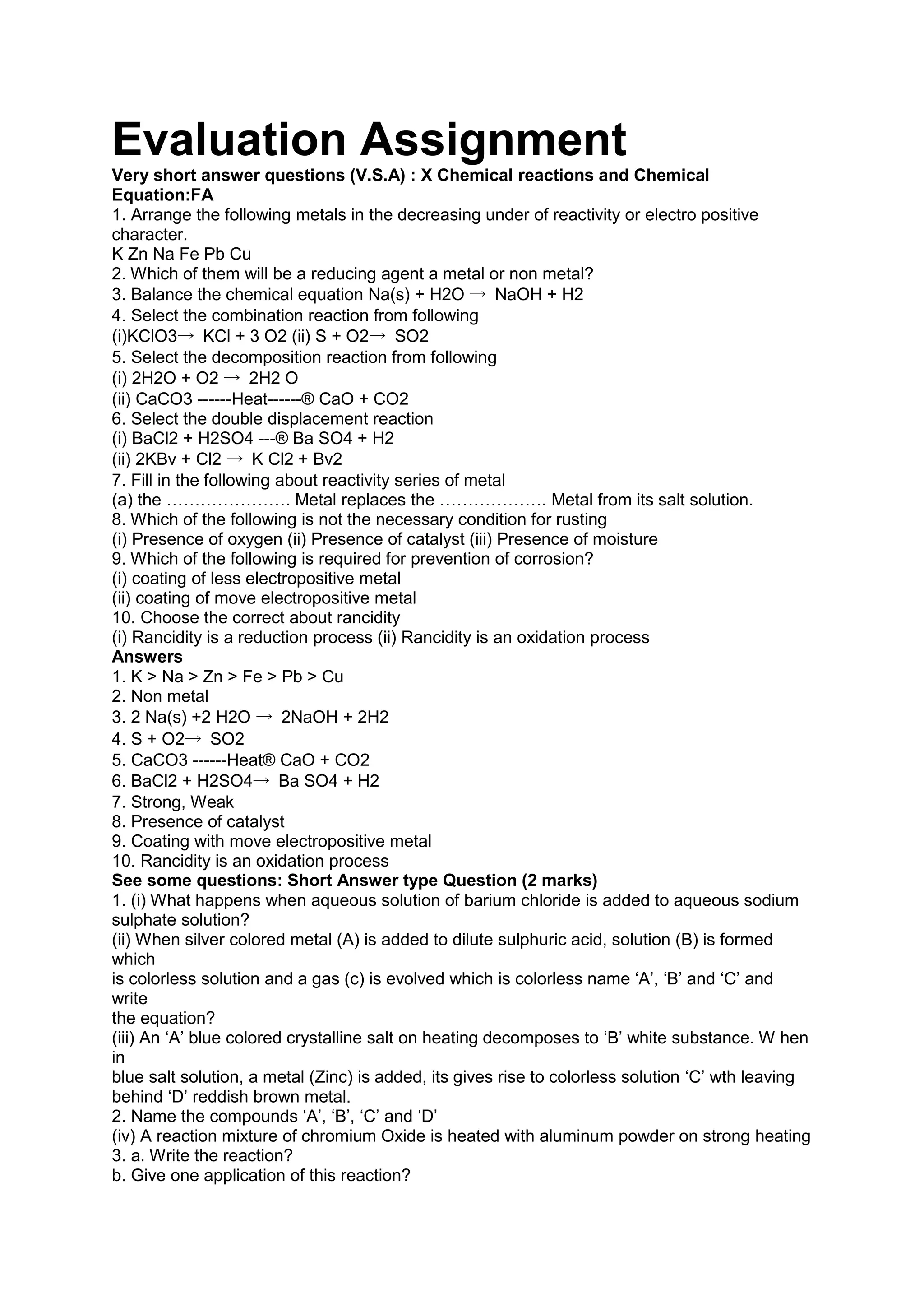 Evaluation Assignment
Very short answer questions (V.S.A) : X Chemical reactions and Chemical
Equation:FA
1. Arrange the following metals in the decreasing under of reactivity or electro positive
character.
K Zn Na Fe Pb Cu
2. Which of them will be a reducing agent a metal or non metal?
3. Balance the chemical equation Na(s) + H2O → NaOH + H2
4. Select the combination reaction from following
(i)KClO3→ KCl + 3 O2 (ii) S + O2→ SO2
5. Select the decomposition reaction from following
(i) 2H2O + O2 → 2H2 O
(ii) CaCO3 ------Heat------® CaO + CO2
6. Select the double displacement reaction
(i) BaCl2 + H2SO4 ---® Ba SO4 + H2
(ii) 2KBv + Cl2 → K Cl2 + Bv2
7. Fill in the following about reactivity series of metal
(a) the …………………. Metal replaces the ………………. Metal from its salt solution.
8. Which of the following is not the necessary condition for rusting
(i) Presence of oxygen (ii) Presence of catalyst (iii) Presence of moisture
9. Which of the following is required for prevention of corrosion?
(i) coating of less electropositive metal
(ii) coating of move electropositive metal
10. Choose the correct about rancidity
(i) Rancidity is a reduction process (ii) Rancidity is an oxidation process
Answers
1. K > Na > Zn > Fe > Pb > Cu
2. Non metal
3. 2 Na(s) +2 H2O → 2NaOH + 2H2
4. S + O2→ SO2
5. CaCO3 ------Heat® CaO + CO2
6. BaCl2 + H2SO4→ Ba SO4 + H2
7. Strong, Weak
8. Presence of catalyst
9. Coating with move electropositive metal
10. Rancidity is an oxidation process
See some questions: Short Answer type Question (2 marks)
1. (i) What happens when aqueous solution of barium chloride is added to aqueous sodium
sulphate solution?
(ii) When silver colored metal (A) is added to dilute sulphuric acid, solution (B) is formed
which
is colorless solution and a gas (c) is evolved which is colorless name ‘A’, ‘B’ and ‘C’ and
write
the equation?
(iii) An ‘A’ blue colored crystalline salt on heating decomposes to ‘B’ white substance. W hen
in
blue salt solution, a metal (Zinc) is added, its gives rise to colorless solution ‘C’ wth leaving
behind ‘D’ reddish brown metal.
2. Name the compounds ‘A’, ‘B’, ‘C’ and ‘D’
(iv) A reaction mixture of chromium Oxide is heated with aluminum powder on strong heating
3. a. Write the reaction?
b. Give one application of this reaction?
 