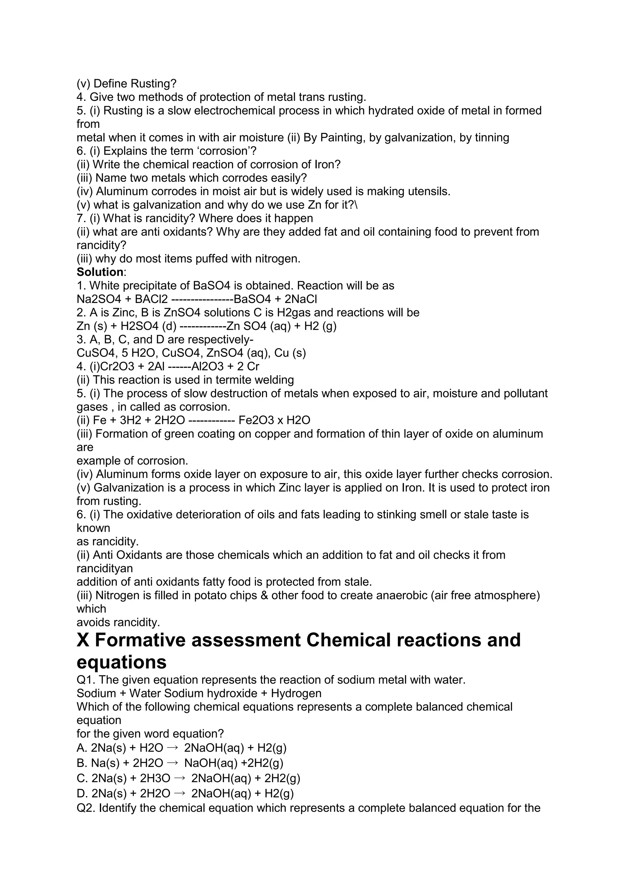 (v) Define Rusting?
4. Give two methods of protection of metal trans rusting.
5. (i) Rusting is a slow electrochemical process in which hydrated oxide of metal in formed
from
metal when it comes in with air moisture (ii) By Painting, by galvanization, by tinning
6. (i) Explains the term ‘corrosion’?
(ii) Write the chemical reaction of corrosion of Iron?
(iii) Name two metals which corrodes easily?
(iv) Aluminum corrodes in moist air but is widely used is making utensils.
(v) what is galvanization and why do we use Zn for it?
7. (i) What is rancidity? Where does it happen
(ii) what are anti oxidants? Why are they added fat and oil containing food to prevent from
rancidity?
(iii) why do most items puffed with nitrogen.
Solution:
1. White precipitate of BaSO4 is obtained. Reaction will be as
Na2SO4 + BACl2 ----------------BaSO4 + 2NaCl
2. A is Zinc, B is ZnSO4 solutions C is H2gas and reactions will be
Zn (s) + H2SO4 (d) ------------Zn SO4 (aq) + H2 (g)
3. A, B, C, and D are respectively-
CuSO4, 5 H2O, CuSO4, ZnSO4 (aq), Cu (s)
4. (i)Cr2O3 + 2Al ------Al2O3 + 2 Cr
(ii) This reaction is used in termite welding
5. (i) The process of slow destruction of metals when exposed to air, moisture and pollutant
gases , in called as corrosion.
(ii) Fe + 3H2 + 2H2O ------------ Fe2O3 x H2O
(iii) Formation of green coating on copper and formation of thin layer of oxide on aluminum
are
example of corrosion.
(iv) Aluminum forms oxide layer on exposure to air, this oxide layer further checks corrosion.
(v) Galvanization is a process in which Zinc layer is applied on Iron. It is used to protect iron
from rusting.
6. (i) The oxidative deterioration of oils and fats leading to stinking smell or stale taste is
known
as rancidity.
(ii) Anti Oxidants are those chemicals which an addition to fat and oil checks it from
rancidityan
addition of anti oxidants fatty food is protected from stale.
(iii) Nitrogen is filled in potato chips & other food to create anaerobic (air free atmosphere)
which
avoids rancidity.
X Formative assessment Chemical reactions and
equations
Q1. The given equation represents the reaction of sodium metal with water.
Sodium + Water Sodium hydroxide + Hydrogen
Which of the following chemical equations represents a complete balanced chemical
equation
for the given word equation?
A. 2Na(s) + H2O → 2NaOH(aq) + H2(g)
B. Na(s) + 2H2O → NaOH(aq) +2H2(g)
C. 2Na(s) + 2H3O → 2NaOH(aq) + 2H2(g)
D. 2Na(s) + 2H2O → 2NaOH(aq) + H2(g)
Q2. Identify the chemical equation which represents a complete balanced equation for the
 