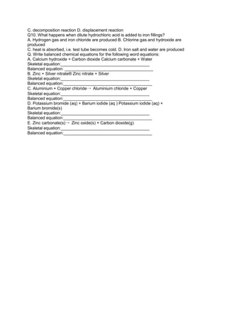 C. decomposition reaction D. displacement reaction
Q10. What happens when dilute hydrochloric acid is added to iron fillings?
A. Hydrogen gas and iron chloride are produced B. Chlorine gas and hydroxide are
produced
C. heat is absorbed, i.e. test tube becomes cold. D. Iron salt and water are produced
Q. Write balanced chemical equations for the following word equations:
A. Calcium hydroxide + Carbon dioxide Calcium carbonate + Water
Skeletal equation:______________________________________
Balanced equation: ______________________________________
B. Zinc + Silver nitrate® Zinc nitrate + Silver
Skeletal equation:______________________________________
Balanced equation:______________________________________
C. Aluminium + Copper chloride→ Aluminium chloride + Copper
Skeletal equation:______________________________________
Balanced equation:______________________________________
D. Potassium bromide (aq) + Barium iodide (aq ) Potassium iodide (aq) +
Barium bromide(s)
Skeletal equation:______________________________________
Balanced equation:______________________________________
E. Zinc carbonate(s)→ Zinc oxide(s) + Carbon dioxide(g)
Skeletal equation:______________________________________
Balanced equation:______________________________________
 