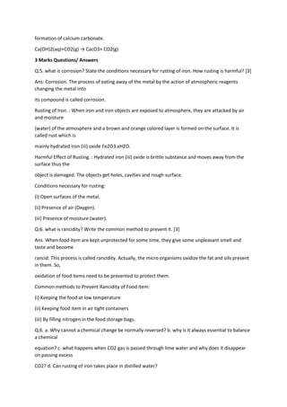 formation of calcium carbonate.
Ca(OH)2(aq)+CO2(g) → CacO3+ CO2(g)
3 Marks Questions/ Answers
Q.5. what is corrosion? State the conditions necessary for rusting of iron. How rusting is harmful? [3]
Ans: Corrosion. The process of eating away of the metal by the action of atmospheric reagents
changing the metal into
its compound is called corrosion.
Rusting of Iron. : When iron and iron objects are exposed to atmosphere, they are attacked by air
and moisture
(water) of the atmosphere and a brown and orange colored layer is formed on the surface. It is
called rust which is
mainly hydrated iron (iii) oxide Fe2O3.xH2O.
Harmful Effect of Rusting. : Hydrated iron (iii) oxide is brittle substance and moves away from the
surface thus the
object is damaged. The objects get holes, cavities and rough surface.
Conditions necessary for rusting:
(i) Open surfaces of the metal.
(ii) Presence of air (Oxygen).
(iii) Presence of moisture (water).
Q.6. what is rancidity? Write the common method to prevent it. [3]
Ans. When food item are kept unprotected for some time, they give some unpleasant smell and
taste and become
rancid. This process is called rancidity. Actually, the micro organisms oxidize the fat and oils present
in them. So,
oxidation of food items need to be prevented to protect them.
Common methods to Prevent Rancidity of Food item:
(i) Keeping the food at low temperature
(ii) Keeping food item in air tight containers
(iii) By filling nitrogen in the food storage bags.
Q.6. a. Why cannot a chemical change be normally reversed? b. why is it always essential to balance
a chemical
equation? c. what happens when CO2 gas is passed through lime water and why does it disappear
on passing excess
CO2? d. Can rusting of iron takes place in distilled water?
 