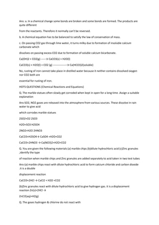 Ans: a. In a chemical change some bonds are broken and some bonds are formed. The products are
quite different
from the reactants. Therefore it normally can’t be reversed.
b. A chemical equation has to be balanced to satisfy the law of conservation of mass.
c. On passing CO2 gas through lime water, it turns milky due to formation of insoluble calcium
carbonate which
dissolves on passing excess CO2 due to formation of soluble calcium bicarbonate.
Ca(OH)2 + CO2(g) -----→ CaCO3(s) + H2O(l)
CaCO3(s) + H2O(l) + CO2 (g) ---------------→ Ca(HCO3)2(soluble)
No, rusting of iron cannot take place in distilled water because it neither contains dissolved oxygen
nor CO2 both are
essential for rusting of iron.
HOTS QUESTIONS (Chemical Reactions and Equations)
Q. The marble statues often slowly get corroded when kept in open for a long time .Assign a suitable
explanation
Ans-SO2, NO2 gases are released into the atmosphere from various sources. These dissolve in rain
water to give acid
which corrodes marble statues
2SO2+O2 2SO3
H2O+SO3 H2SO4
2NO2+H2O 2HNO3
CaCO3+H2SO4→ CaSO4 +H2O+CO2
CaCO3+2HNO3 → Ca(NO3)2+H2O+CO2
Q. You are given the following materials (a) marble chips (b)dilute hydrochloric acid (c)Zinc granules
,identify the type
of reaction when marble chips and Zinc granules are added separately to acid taken in two test tubes
Ans-(a) marble chips react with dilute hydrochloric acid to form calcium chloride and carbon dioxide
.it is a double
displacement reaction
CaCO3+2HCl → CaCl2 + H2O +CO2
(b)Zinc granules react with dilute hydrochloric acid to give hydrogen gas. it is a displacement
reaction Zn(s)+2HCl →
ZnCl2(aq)+H2(g)
Q. The gases hydrogen & chlorine do not react with
 