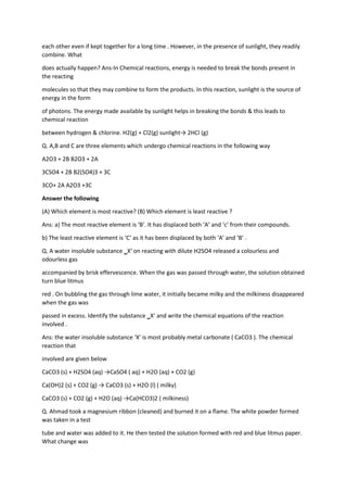 each other even if kept together for a long time . However, in the presence of sunlight, they readily
combine. What
does actually happen? Ans-In Chemical reactions, energy is needed to break the bonds present in
the reacting
molecules so that they may combine to form the products. In this reaction, sunlight is the source of
energy in the form
of photons. The energy made available by sunlight helps in breaking the bonds & this leads to
chemical reaction
between hydrogen & chlorine. H2(g) + Cl2(g) sunlight→ 2HCl (g)
Q. A,B and C are three elements which undergo chemical reactions in the following way
A2O3 + 2B B2O3 + 2A
3CSO4 + 2B B2(SO4)3 + 3C
3CO+ 2A A2O3 +3C
Answer the following
(A) Which element is most reactive? (B) Which element is least reactive ?
Ans: a) The most reactive element is ‘B’. It has displaced both ‘A’ and ‘c’ from their compounds.
b) The least reactive element is ‘C’ as it has been displaced by both ‘A’ and ‘B’ .
Q. A water insoluble substance ‗X‘ on reacting with dilute H2SO4 released a colourless and
odourless gas
accompanied by brisk effervescence. When the gas was passed through water, the solution obtained
turn blue litmus
red . On bubbling the gas through lime water, it initially became milky and the milkiness disappeared
when the gas was
passed in excess. Identify the substance ‗X‘ and write the chemical equations of the reaction
involved .
Ans: the water insoluble substance ‘X’ is most probably metal carbonate ( CaCO3 ). The chemical
reaction that
involved are given below
CaCO3 (s) + H2SO4 (aq) →CaSO4 ( aq) + H2O (aq) + CO2 (g)
Ca(OH)2 (s) + CO2 (g) → CaCO3 (s) + H2O (l) ( milky)
CaCO3 (s) + CO2 (g) + H2O (aq) →Ca(HCO3)2 ( milkiness)
Q. Ahmad took a magnesium ribbon (cleaned) and burned it on a flame. The white powder formed
was taken in a test
tube and water was added to it. He then tested the solution formed with red and blue litmus paper.
What change was
 