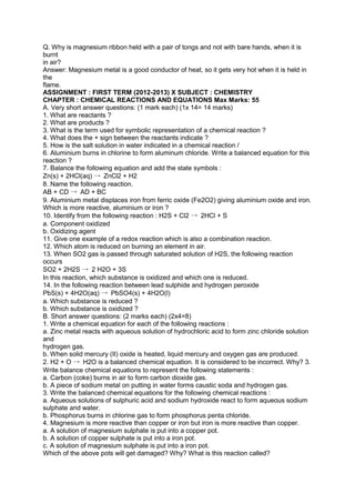Q. Why is magnesium ribbon held with a pair of tongs and not with bare hands, when it is
burnt
in air?
Answer: Magnesium metal is a good conductor of heat, so it gets very hot when it is held in
the
flame.
ASSIGNMENT : FIRST TERM (2012-2013) X SUBJECT : CHEMISTRY
CHAPTER : CHEMICAL REACTIONS AND EQUATIONS Max Marks: 55
A. Very short answer questions: (1 mark each) (1x 14= 14 marks)
1. What are reactants ?
2. What are products ?
3. What is the term used for symbolic representation of a chemical reaction ?
4. What does the + sign between the reactants indicate ?
5. How is the salt solution in water indicated in a chemical reaction /
6. Aluminium burns in chlorine to form aluminum chloride. Write a balanced equation for this
reaction ?
7. Balance the following equation and add the state symbols :
Zn(s) + 2HCl(aq) → ZnCl2 + H2
8. Name the following reaction.
AB + CD → AD + BC
9. Aluminium metal displaces iron from ferric oxide (Fe2O2) giving aluminium oxide and iron.
Which is more reactive, aluminium or iron ?
10. Identify from the following reaction : H2S + Cl2 → 2HCl + S
a. Component oxidized
b. Oxidizing agent
11. Give one example of a redox reaction which is also a combination reaction.
12. Which atom is reduced on burning an element in air.
13. When SO2 gas is passed through saturated solution of H2S, the following reaction
occurs
SO2 + 2H2S → 2 H2O + 3S
In this reaction, which substance is oxidized and which one is reduced.
14. In the following reaction between lead sulphide and hydrogen peroxide
PbS(s) + 4H2O(aq) → PbSO4(s) + 4H2O(l)
a. Which substance is reduced ?
b. Which substance is oxidized ?
B. Short answer questions: (2 marks each) (2x4=8)
1. Write a chemical equation for each of the following reactions :
a. Zinc metal reacts with aqueous solution of hydrochloric acid to form zinc chloride solution
and
hydrogen gas.
b. When solid mercury (II) oxide is heated, liquid mercury and oxygen gas are produced.
2. H2 + O → H2O is a balanced chemical equation. It is considered to be incorrect. Why? 3.
Write balance chemical equations to represent the following statements :
a. Carbon (coke) burns in air to form carbon dioxide gas.
b. A piece of sodium metal on putting in water forms caustic soda and hydrogen gas.
3. Write the balanced chemical equations for the following chemical reactions :
a. Aqueous solutions of sulphuric acid and sodium hydroxide react to form aqueous sodium
sulphate and water.
b. Phosphorus burns in chlorine gas to form phosphorus penta chloride.
4. Magnesium is more reactive than copper or iron but iron is more reactive than copper.
a. A solution of magnesium sulphate is put into a copper pot.
b. A solution of copper sulphate is put into a iron pot.
c. A solution of magnesium sulphate is put into a iron pot.
Which of the above pots will get damaged? Why? What is this reaction called?
 