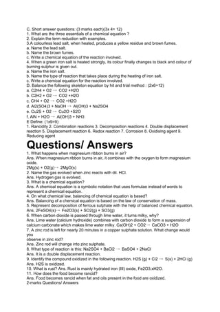 C. Short answer questions: (3 marks each)(3x 4= 12)
1. What are the three essentials of a chemical equation ?
2. Explain the term reduction with examples.
3.A colourless lead salt, when heated, produces a yellow residue and brown fumes.
a. Name the lead salt.
b. Name the brown fumes.
c. Write a chemical equation of the reaction involved.
4. When a green iron salt is heated strongly, its colour finally changes to black and colour of
burning sulphur is given out.
a. Name the iron salt.
b. Name the type of reaction that takes place during the heating of iron salt.
c. Write a chemical equation for the reaction involved.
D. Balance the following skeleton equation by hit and trial method : (2x6=12)
a. C2H4 + O2 → CO2 +H2O
b. C2H2 + O2 → CO2 +H2O
c. CH4 + O2 → CO2 +H2O
d. Al2(SO4)3 + NaOH → Al(OH)3 + Na2SO4
e. Cu2S + O2 → Cu2O +S2O
f. AlN + H2O → Al(OH)3 + NH3
E Define: (1x9=9)
1. Rancidity 2. Combination reactions 3. Decomposition reactions 4. Double displacement
reaction 5. Displacement reaction 6. Redox reaction 7. Corrosion 8. Oxidising agent 9.
Reducing agent
Questions/ Answers
1. What happens when magnesium ribbon burns in air?
Ans. When magnesium ribbon burns in air, it combines with the oxygen to form magnesium
oxide.
2Mg(s) + O2(g)→ 2MgO(s)
2. Name the gas evolved when zinc reacts with dil. HCl.
Ans. Hydrogen gas is evolved.
3. What is a chemical equation?
Ans. A chemical equation is a symbolic notation that uses formulae instead of words to
represent a chemical equation.
4. On what chemical law, balancing of chemical equation is based?
Ans. Balancing of a chemical equation is based on the law of conservation of mass.
5. Represent decomposition of ferrous sulphate with the help of balanced chemical equation.
Ans. 2FeSO4(s)→ Fe2O3(s) + SO2(g) + SO3(g)
6. When carbon dioxide is passed through lime water, it turns milky, why?
Ans. Lime water (calcium hydroxide) combines with carbon dioxide to form a suspension of
calcium carbonate which makes lime water milky. Ca(OH)2 + CO2→ CaCO3 + H2O
7. A zinc rod is left for nearly 20 minutes in a copper sulphate solution. What change would
you
observe in zinc rod?
Ans. Zinc rod will change into zinc sulphate.
8. What type of reaction is this: Na2SO4 + BaCl2 → BaSO4 + 2NaCl
Ans. It is a double displacement reaction.
9. Identify the compound oxidized in the following reaction. H2S (g) + Cl2 → S(s) + 2HCl (g)
Ans. H2S is oxidized.
10. What is rust? Ans. Rust is mainly hydrated iron (III) oxide, Fe2O3.xH2O.
11. How does the food become rancid?
Ans. Food becomes rancid when fat and oils present in the food are oxidized.
2-marks Questions/ Answers
 