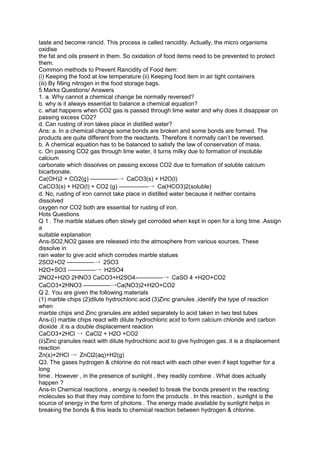 taste and become rancid. This process is called rancidity. Actually, the micro organisms
oxidise
the fat and oils present in them. So oxidation of food items need to be prevented to protect
them.
Common methods to Prevent Rancidity of Food item:
(i) Keeping the food at low temperature (ii) Keeping food item in air tight containers
(iii) By filling nitrogen in the food storage bags.
5 Marks Questions/ Answers
1. a. Why cannot a chemical change be normally reversed?
b. why is it always essential to balance a chemical equation?
c. what happens when CO2 gas is passed through lime water and why does it disappear on
passing excess CO2?
d. Can rusting of iron takes place in distilled water?
Ans: a. In a chemical change some bonds are broken and some bonds are formed. The
products are quite different from the reactants. Therefore it normally can’t be reversed.
b. A chemical equation has to be balanced to satisfy the law of conservation of mass.
c. On passing CO2 gas through lime water, it turns milky due to formation of insoluble
calcium
carbonate which dissolves on passing excess CO2 due to formation of soluble calcium
bicarbonate.
Ca(OH)2 + CO2(g) --------------→ CaCO3(s) + H2O(l)
CaCO3(s) + H2O(l) + CO2 (g) ---------------→ Ca(HCO3)2(soluble)
d. No, rusting of iron cannot take place in distilled water because it neither contains
dissolved
oxygen nor CO2 both are essential for rusting of iron.
Hots Questions
Q 1 . The marble statues often slowly get corroded when kept in open for a long time .Assign
a
suitable explanation
Ans-SO2,NO2 gases are released into the atmosphere from various sources. These
dissolve in
rain water to give acid which corrodes marble statues
2SO2+O2 --------------→ 2SO3
H2O+SO3 --------------→ H2SO4
2NO2+H2O 2HNO3 CaCO3+H2SO4--------------→ CaSO 4 +H2O+CO2
CaCO3+2HNO3 --------------→Ca(NO3)2+H2O+CO2
Q 2. You are given the following materials
(1) marble chips (2)dilute hydrochloric acid (3)Zinc granules ,identify the type of reaction
when
marble chips and Zinc granules are added separately to acid taken in two test tubes
Ans-(i) marble chips react with dilute hydrochloric acid to form calcium chloride and carbon
dioxide .it is a double displacement reaction
CaCO3+2HCl → CaCl2 + H2O +CO2
(ii)Zinc granules react with dilute hydrochloric acid to give hydrogen gas. it is a displacement
reaction
Zn(s)+2HCl → ZnCl2(aq)+H2(g)
Q3. The gases hydrogen & chlorine do not react with each other even if kept together for a
long
time . However , in the presence of sunlight , they readily combine . What does actually
happen ?
Ans-In Chemical reactions , energy is needed to break the bonds present in the reacting
molecules so that they may combine to form the products . In this reaction , sunlight is the
source of energy in the form of photons . The energy made available by sunlight helps in
breaking the bonds & this leads to chemical reaction between hydrogen & chlorine.
 