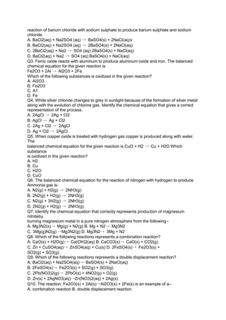 reaction of barium chloride with sodium sulphate to produce barium sulphate and sodium
chloride.
A. BaCl2(aq) + Na2SO4 (aq) → BaSO4(s) + 2NaCl(aq)v
B. BaCl2(aq) + Na2SO4 (aq) → 2BaSO4(s) + 2NaCl(aq)
C. 2BaCl2(aq) + Na2 → SO4 (aq) 2BaSO4(s) + NaCl(aq)
D. BaCl2(aq) + Na2 → SO4 (aq) BaSO4(s) + NaCl(aq)
Q3. Ferric oxide reacts with aluminum to produce aluminum oxide and iron. The balanced
chemical equation for the given reaction is
Fe2O3 + 2Al → Al2O3 + 2Fe
Which of the following substances is oxidized in the given reaction?
A. Al2O3
B. Fe2O3
C. A1
D. Fe
Q4. White silver chloride changes to grey in sunlight because of the formation of silver metal
along with the evolution of chlorine gas. Identify the chemical equation that gives a correct
representation of the process.
A. 2AgCl → 2Ag + Cl2
B. AgCl → Ag + Cl2
C. 2Ag + Cl2 → 2AgCl
D. Ag + Cl2 → 2AgCl
Q5. When copper oxide is treated with hydrogen gas copper is produced along with water.
The
balanced chemical equation for the given reaction is CuO + H2 → Cu + H2O Which
substance
is oxidized in the given reaction?
A. H2
B. Cu
C. H2O
D. CuO
Q6. The balanced chemical equation for the reaction of nitrogen with hydrogen to produce
Ammonia gas is-
A. N2(g) + H2(g) → 2NH3(g)
B. 2N2(g) + H2(g) → 2NH3(g)
C. N2(g) + 3H2(g) → 2NH3(g)
D. 2N2(g) + H2(g) → 2NH3(g)
Q7. Identify the chemical equation that correctly represents production of magnesium
nitrideby
burning magnesium metal in a pure nitrogen atmosphere from the following–
A. Mg3N2(s)→ Mg(g) + N2(g) B. Mg + N2→ Mg3N2
C. 3Mg(g)N2(g) →Mg3N2(g) D. Mg3N2→ 3Mg + N2
Q8. Which of the following reactions represents a combination reaction?
A. CaO(s) + H2O(g)→ Ca(OH)2(aq) B. CaCO3(s)→ CaO(s) + CO2(g)
C. Zn + CuSO4(aq)→ ZnSO4(aq) + Cu(s) D. 2FeSO4(s)→ Fe2O3(s) +
SO2(g) + SO3(g)
Q9. Which of the following reactions represents a double displacement reaction?
A. BaCl2(aq) + Na2SO4(aq)→ BaSO4(s) + 2NaCl(aq)
B. 2FeSO4(s)→ Fe2O3(s) + SO2(g) + SO3(g)
C. 2Pb(NO3)2(g)→ 2PbO(s) + 4NO2(g) + O2(g)
D. Zn(s) + 2AgNO3(aq)→Zn(NO3)2(aq) + 2Ag(s)
Q10. The reaction: Fe2O3(s) + 2Al(s)→Al2O3(s) + 2Fe(s) is an example of a–
A. combination reaction B. double displacement reaction
 