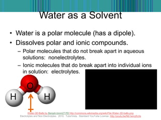 Water as a Solvent
• Water is a polar molecule (has a dipole).
• Dissolves polar and ionic compounds.
– Polar molecules that do not break apart in aqueous
solutions: nonelectrolytes.
– Ionic molecules that do break apart into individual ions
in solution: electrolytes.
Water-3D-Balls by Benjah-bmm27 PD http://commons.wikimedia.org/wiki/File:Water-3D-balls.png
Electrolytes and Non Electrolytes. 2010. TutorVista. Standard YouTube License. http://youtu.be/Nb1wncj5L6s
O
H H
 