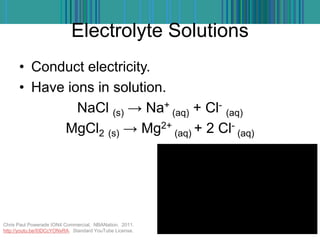 Electrolyte Solutions
• Conduct electricity.
• Have ions in solution.
NaCl (s) → Na+
(aq) + Cl-
(aq)
MgCl2 (s) → Mg2+
(aq) + 2 Cl-
(aq)
Chris Paul Powerade ION4 Commercial. NBANation. 2011.
http://youtu.be/I0DCcYONxRA. Standard YouTube License.
 