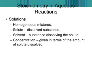 Stoichiometry in Aqueous
Reactions
• Solutions
– Homogeneous mixtures.
– Solute – dissolved substance.
– Solvent – substance dissolving the solute.
– Concentration – given in terms of the amount
of solute dissolved.
 