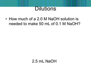 Dilutions
• How much of a 2.0 M NaOH solution is
needed to make 50 mL of 0.1 M NaOH?
2.5 mL NaOH
 