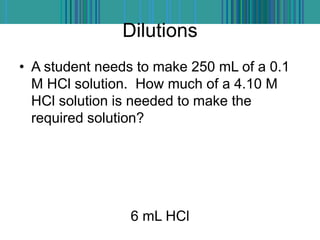 Dilutions
• A student needs to make 250 mL of a 0.1
M HCl solution. How much of a 4.10 M
HCl solution is needed to make the
required solution?
6 mL HCl
 