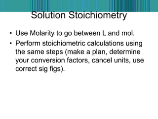 Solution Stoichiometry
• Use Molarity to go between L and mol.
• Perform stoichiometric calculations using
the same steps (make a plan, determine
your conversion factors, cancel units, use
correct sig figs).
 