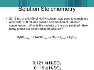 Solution Stoichiometry
• 22.15 mL of a 0.109 M NaOH solution was used to completely
react with 10.0 mL of a sulfuric acid solution of unknown
concentration. What is the molarity of the acid solution? How
many grams are dissolved in the solution?
H2SO4 (aq) + 2 NaOH (aq) → Na2SO4 (aq) + H2O (l)
0.121 M H2SO4
0.119 g H SO
 