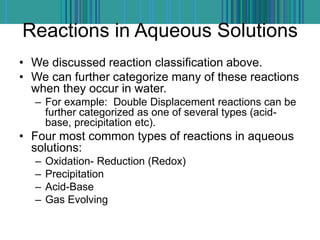 Reactions in Aqueous Solutions
• We discussed reaction classification above.
• We can further categorize many of these reactions
when they occur in water.
– For example: Double Displacement reactions can be
further categorized as one of several types (acid-
base, precipitation etc).
• Four most common types of reactions in aqueous
solutions:
– Oxidation- Reduction (Redox)
– Precipitation
– Acid-Base
– Gas Evolving
 