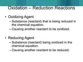 Oxidation – Reduction Reactions
• Oxidizing Agent
– Substance (reactant) that is being reduced in
the chemical equation.
– Causing another reactant to be oxidized.
• Reducing Agent
– Substance (reactant) being oxidized in the
chemical equation.
– Causing another reactant to be reduced.
 