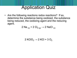 Application Quiz
• Are the following reactions redox reactions? If so,
determine the substance being oxidized, the substance
being reduced, the oxidizing agent and the reducing
agent.
2 Na (s) + 2 Cl2 (g) → 2 NaCl (s)
2 KClO3 → 2 KCl + 3 O2
 