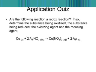 Application Quiz
• Are the following reaction a redox reaction? If so,
determine the substance being oxidized, the substance
being reduced, the oxidizing agent and the reducing
agent.
Cu (s) + 2 AgNO3 (aq) → Cu(NO3)2 (aq) + 2 Ag (s)
 