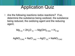 Application Quiz
• Are the following reactions redox reactions? If so,
determine the substance being oxidized, the substance
being reduced, the oxidizing agent and the reducing
agent.
Mg (s) + 2H2O (l) → Mg(OH)2 (aq) + H2 (g)
AgNO3 (aq) + NaCl (aq) → AgCl (s) + NaNO3 (aq)
 