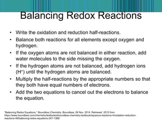 Balancing Redox Reactions
• Write the oxidation and reduction half-reactions.
• Balance both reactions for all elements except oxygen and
hydrogen.
• If the oxygen atoms are not balanced in either reaction, add
water molecules to the side missing the oxygen.
• If the hydrogen atoms are not balanced, add hydrogen ions
(H+) until the hydrogen atoms are balanced.
• Multiply the half-reactions by the appropriate numbers so that
they both have equal numbers of electrons.
• Add the two equations to cancel out the electrons to balance
the equation.
“Balancing Redox Equations.” Boundless Chemistry. Boundless, 06 Nov. 2014. Retrieved 2015 from
https://www.boundless.com/chemistry/textbooks/boundless-chemistry-textbook/aqueous-reactions-4/oxidation-reduction-
reactions-48/balancing-redox-equations-247-1386/
 