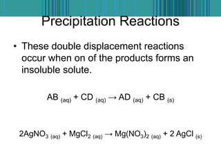 Precipitation Reactions
• These double displacement reactions
occur when on of the products forms an
insoluble solute.
AB (aq) + CD (aq) → AD (aq) + CB (s)
2AgNO3 (aq) + MgCl2 (aq) → Mg(NO3)2 (aq) + 2 AgCl (s)
 