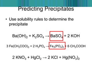 Predicting Precipitates
• Use solubility rules to determine the
precipitate
Ba(OH)2 + K2SO4 → BaSO4 + 2 KOH
3 Fe(CH3COO)2 + 2 H3PO4 → Fe3(PO4)2 + 6 CH3COOH
2 KNO3 + HgCl2 → 2 KCl + Hg(NO3)2
 