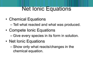 Net Ionic Equations
• Chemical Equations
– Tell what reacted and what was produced.
• Compete Ionic Equations
– Give every species in its form in solution.
• Net Ionic Equations
– Show only what reacts/changes in the
chemical equation.
 