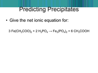 Predicting Precipitates
• Give the net ionic equation for:
3 Fe(CH3COO)2 + 2 H3PO4 → Fe3(PO4)2 + 6 CH3COOH
 
