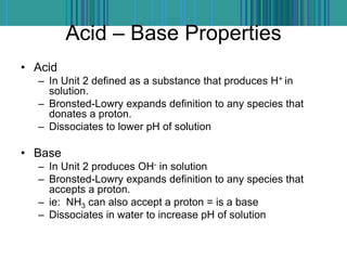 Acid – Base Properties
• Acid
– In Unit 2 defined as a substance that produces H+ in
solution.
– Bronsted-Lowry expands definition to any species that
donates a proton.
– Dissociates to lower pH of solution
• Base
– In Unit 2 produces OH- in solution
– Bronsted-Lowry expands definition to any species that
accepts a proton.
– ie: NH3 can also accept a proton = is a base
– Dissociates in water to increase pH of solution
 