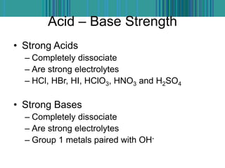 Acid – Base Strength
• Strong Acids
– Completely dissociate
– Are strong electrolytes
– HCl, HBr, HI, HClO3, HNO3 and H2SO4
• Strong Bases
– Completely dissociate
– Are strong electrolytes
– Group 1 metals paired with OH-
 
