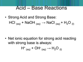 Acid – Base Reactions
• Strong Acid and Strong Base:
HCl (aq) + NaOH (aq) → NaCl (aq) + H2O (l)
• Net ionic equation for strong acid reacting
with strong base is always:
H+
(aq) + OH-
(aq) → H2O (l)
 