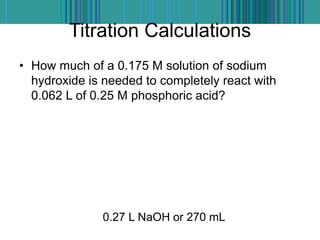 Titration Calculations
• How much of a 0.175 M solution of sodium
hydroxide is needed to completely react with
0.062 L of 0.25 M phosphoric acid?
0.27 L NaOH or 270 mL
 