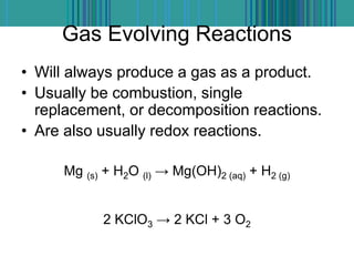 Gas Evolving Reactions
• Will always produce a gas as a product.
• Usually be combustion, single
replacement, or decomposition reactions.
• Are also usually redox reactions.
Mg (s) + H2O (l) → Mg(OH)2 (aq) + H2 (g)
2 KClO3 → 2 KCl + 3 O2
 