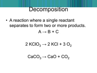 Decomposition
• A reaction where a single reactant
separates to form two or more products.
A → B + C
2 KClO3 → 2 KCl + 3 O2
CaCO3 → CaO + CO2
 