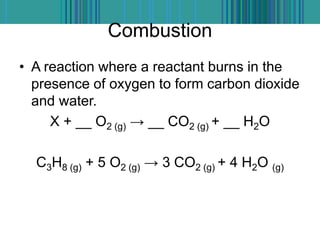 Combustion
• A reaction where a reactant burns in the
presence of oxygen to form carbon dioxide
and water.
X + __ O2 (g) → __ CO2 (g) + __ H2O
C3H8 (g) + 5 O2 (g) → 3 CO2 (g) + 4 H2O (g)
 