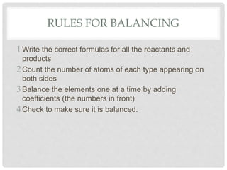 RULES FOR BALANCING
Write the correct formulas for all the reactants and
products
Count the number of atoms of each type appearing on
both sides
Balance the elements one at a time by adding
coefficients (the numbers in front)
Check to make sure it is balanced.
 