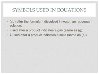 SYMBOLS USED IN EQUATIONS
• (aq) after the formula - dissolved in water, an aqueous
solution.
• used after a product indicates a gas (same as (g))
• used after a product indicates a solid (same as (s))
 