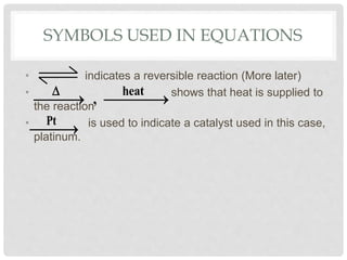SYMBOLS USED IN EQUATIONS
• indicates a reversible reaction (More later)
• shows that heat is supplied to
the reaction
• is used to indicate a catalyst used in this case,
platinum.
heat
,

   
Pt
 
 