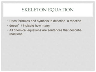SKELETON EQUATION
• Uses formulas and symbols to describe a reaction
• doesn’t indicate how many.
• All chemical equations are sentences that describe
reactions.
 