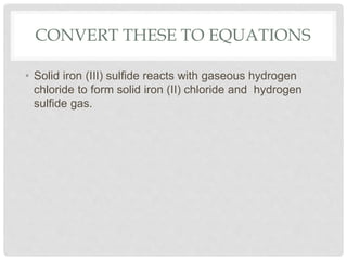 CONVERT THESE TO EQUATIONS
• Solid iron (III) sulfide reacts with gaseous hydrogen
chloride to form solid iron (II) chloride and hydrogen
sulfide gas.
 