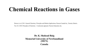 Chemical Reactions in Gases
Dr. K. Shahzad Baig
Memorial University of Newfoundland
(MUN)
Canada
Petrucci, et al. 2011. General Chemistry: Principles and Modern Applications. Pearson Canada Inc., Toronto, Ontario.
Tro, N.J. 2010. Principles of Chemistry. : A molecular approach. Pearson Education, Inc.
 
