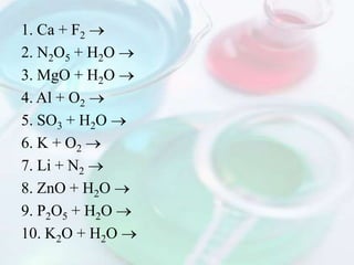 1. Ca + F2
2. N2O5 + H2O
3. MgO + H2O
4. Al + O2
5. SO3 + H2O
6. K + O2
7. Li + N2
8. ZnO + H2O
9. P2O5 + H2O
10. K2O + H2O
 